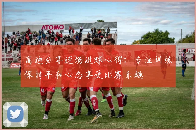 高迪分享连场进球心得：专注训练保持平和心态享受比赛乐趣
