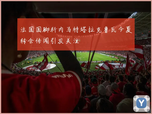 法国国脚科内马特塔拉克鲁瓦今夏转会传闻引发关注
