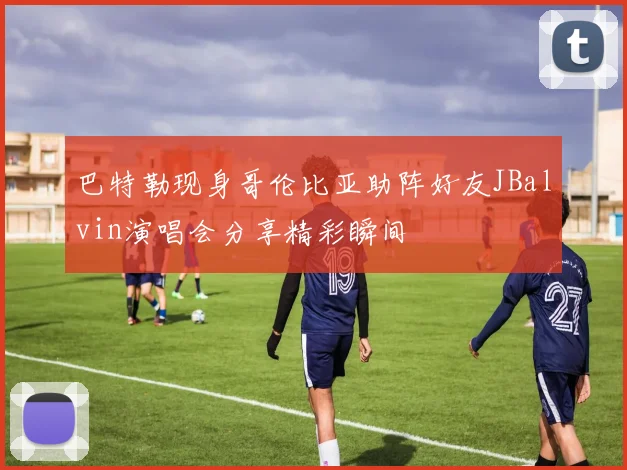 巴特勒现身哥伦比亚助阵好友JBalvin演唱会分享精彩瞬间