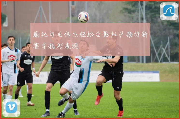 蒯纪与毛伟杰轻松合影归沪期待新赛季精彩表现