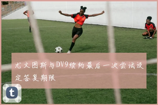尤文图斯与DV9续约最后一次尝试设定答复期限