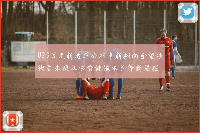 U23国足新名单公布李新翔向余望领衔吾米提江玄智健依木兰等新星在列