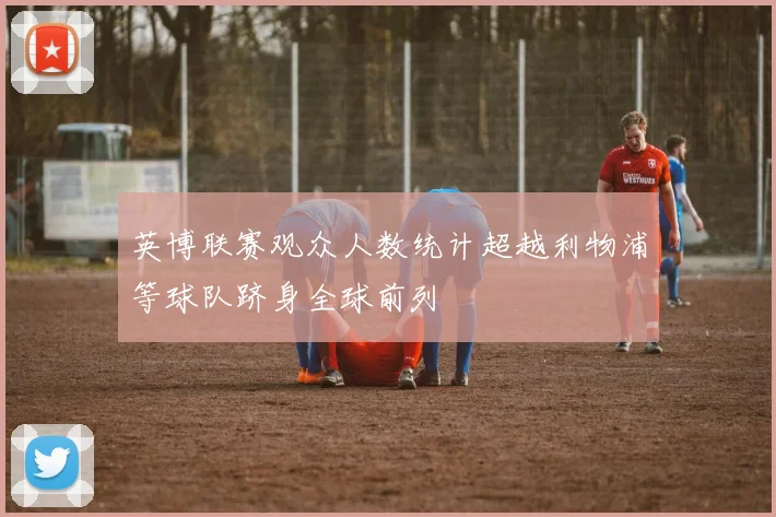 英博联赛观众人数统计超越利物浦等球队跻身全球前列