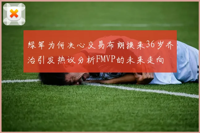 绿军为何决心交易布朗换来36岁乔治引发热议分析FMVP的未来走向
