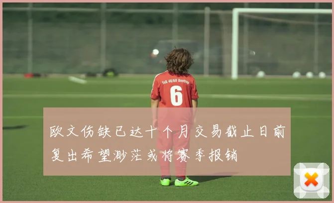 欧文伤缺已达十个月交易截止日前复出希望渺茫或将赛季报销