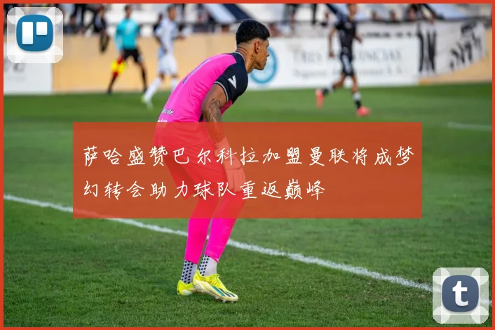 萨哈盛赞巴尔科拉加盟曼联将成梦幻转会助力球队重返巅峰