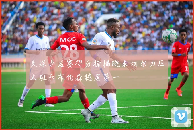 美媒季后赛得分榜揭晓米切尔力压文班和布伦森稳居第一