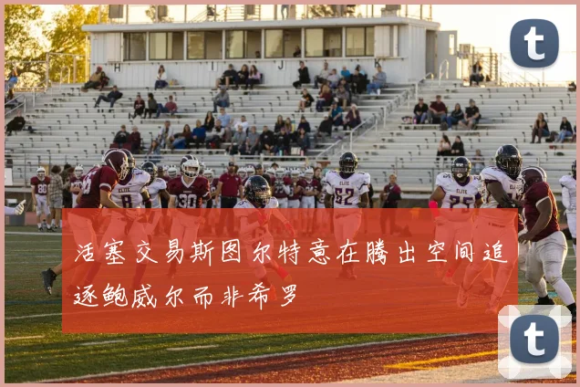活塞交易斯图尔特意在腾出空间追逐鲍威尔而非希罗