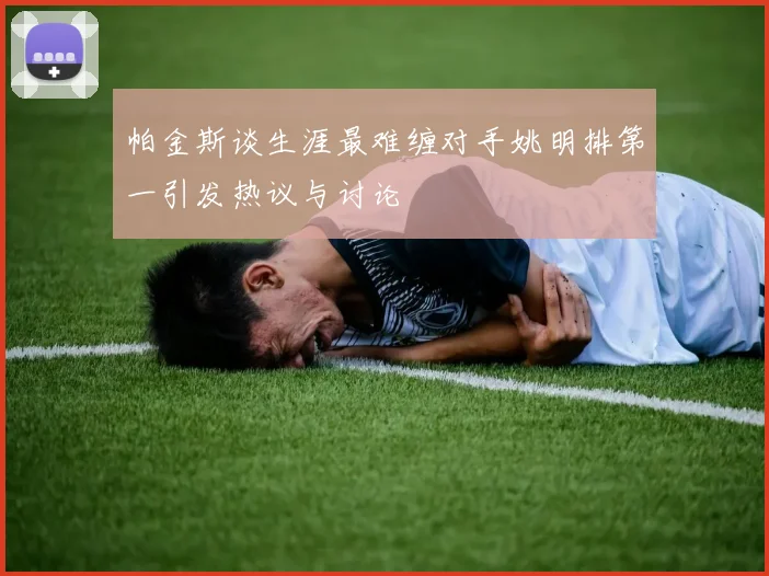 帕金斯谈生涯最难缠对手姚明排第一引发热议与讨论