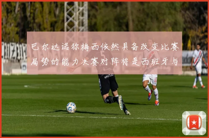 巴尔达诺称梅西依然具备改变比赛局势的能力决赛对阵将是西班牙与阿根廷
