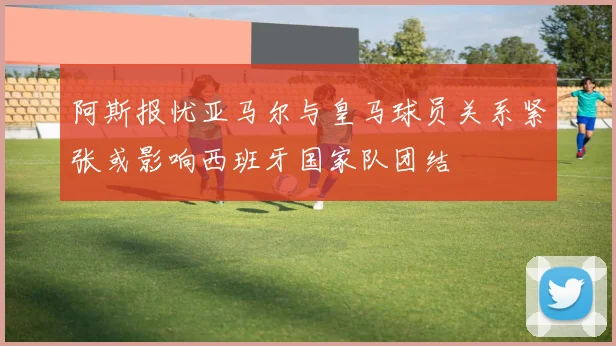 阿斯报忧亚马尔与皇马球员关系紧张或影响西班牙国家队团结