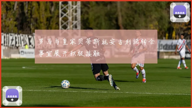罗马与皇家贝蒂斯就安吉利诺转会事宜展开积极接触