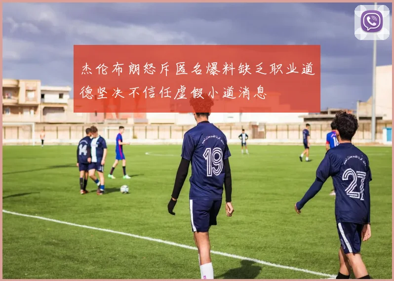 杰伦布朗怒斥匿名爆料缺乏职业道德坚决不信任虚假小道消息