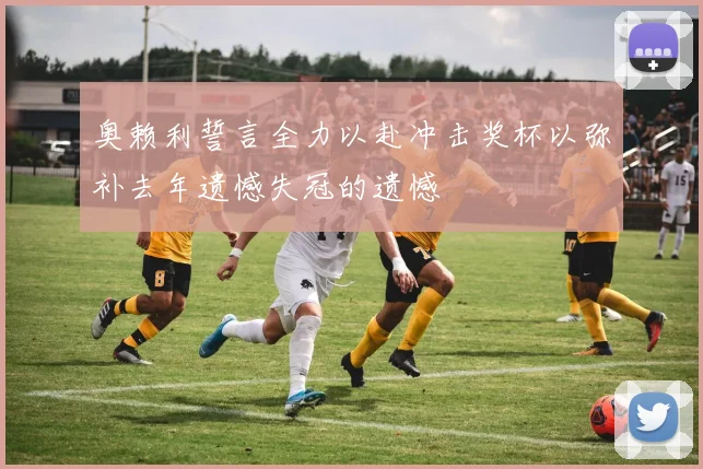 奥赖利誓言全力以赴冲击奖杯以弥补去年遗憾失冠的遗憾