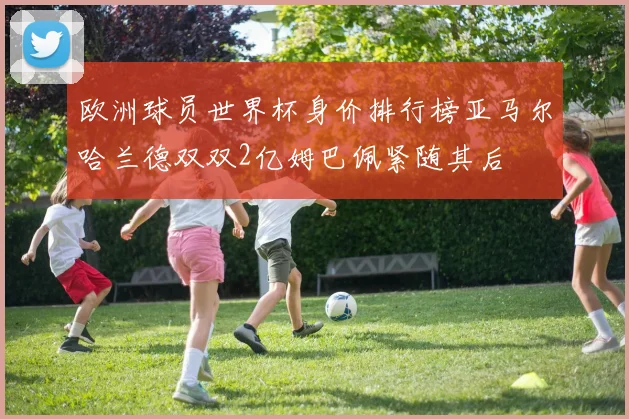 欧洲球员世界杯身价排行榜亚马尔哈兰德双双2亿姆巴佩紧随其后