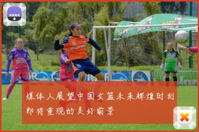 媒体人展望中国女篮未来辉煌时刻即将重现的美好前景