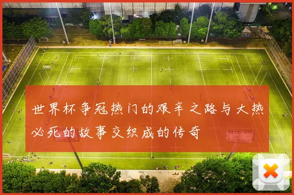 世界杯争冠热门的艰辛之路与大热必死的故事交织成的传奇