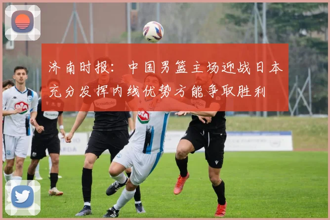 济南时报：中国男篮主场迎战日本充分发挥内线优势方能争取胜利