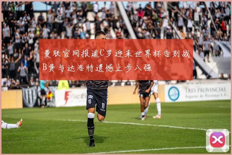 曼联官网报道C罗迎来世界杯告别战B费与达洛特遗憾止步八强