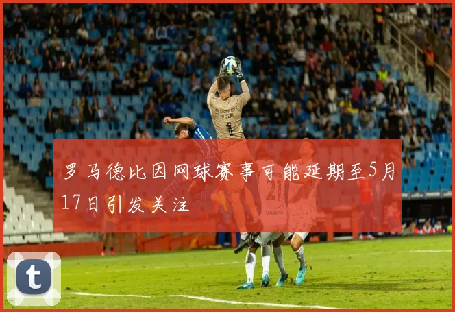 罗马德比因网球赛事可能延期至5月17日引发关注