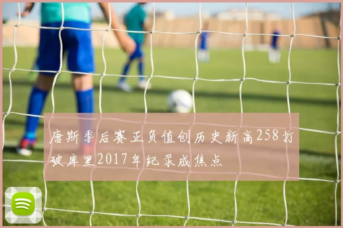 唐斯季后赛正负值创历史新高258打破库里2017年纪录成焦点