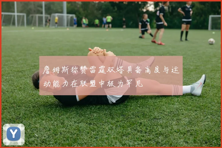 詹姆斯称赞雷霆双塔具备高度与运动能力在联盟中极为罕见